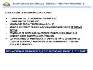 INTERNATIONAL 45+EXPERIENCE 2.0 - ENERO 2012 – OBJETIVOS Y ACTIVIDADES - 3



1.- OBJETIVOS DE LA ASOCIACION SOCIALES:

 •   LUCHAR CONTRA LA DISCRIMINACION POR EDAD
 •   LUCHAR CONTRA EL PREJUICIO
 •   VALORACION SOCIAL Y PROFESIONAL DEL + 45
 •   APOYO A AFECTADOS POR DICHA DISCRIMINACIÓN/PREJUICIO DE FORMA
     ACTIVA
 •   CONSEGUIR DE AUTORIDADES ACCIONES POLITICO/LEGISLATIVAS QUE
     MINOREN DICHA DISCRIMINACION/PREJUICIO
 •   LOGRAR CAMBIO DE MENTALIDAD EN EMPRESAS TANTO CONTRATANTES
     COMO DE SELECCION, Y EN GENERAL EN TODO TIPO DE INSTITUCIONES
     PUBLICAS Y PRIVADAS

 LUCHA CONTRA EL PREJUICIO SIN QUE ELLO SUPONGA UN ATAQUE A LOS JUNIORS
 