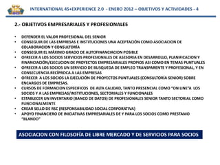 INTERNATIONAL 45+EXPERIENCE 2.0 - ENERO 2012 – OBJETIVOS Y ACTIVIDADES - 4


2.- OBJETIVOS EMPRESARIALES Y PROFESIONALES

•    DEFENDER EL VALOR PROFESIONAL DEL SENIOR
•    CONSEGUIR DE LAS EMPRESAS E INSTITUCIONES UNA ACEPTACIÓN COMO ASOCIACION DE
     COLABORACION Y CONSULTORÍA
•    CONSEGUIR EL MÁXIMO GRADO DE AUTOFINANCIACION POSIBLE
•    OFRECER A LOS SOCIOS SERVICIOS PROFESIONALES DE ASESORIA EN DESARROLLO, PLANIFICACION Y
     FINANCIACIÓN/EJECUCION DE PROYECTOS EMPRESARIALES PROPIOS ASI COMO EN TEMAS PUNTUALES
•    OFRECER A LOS SOCIOS UN SERVICIO DE BUSQUEDA DE EMPLEO TRANSPARENTE Y PROFESIONAL, Y EN
     CONSECUENCIA RECÍPROCA A LAS EMPRESAS
•    OFRECER A LOS SOCIOS LA EJECUCIÓN DE PROYECTOS PUNTUALES (CONSULTORÍA SENIOR) SOBRE
     ENCARGOS DE EMPRESAS.
•    CURSOS DE FORMACION ESPECIFICOS DE ALTA CALIDAD, TANTO PRESENCIAL COMO “ON LINE”A LOS
     SOCIOS Y A LAS EMPRESAS/INSTITUCIONES, SECTORIALES Y FUNCIONALES
•    ESTABLECER UN INVENTARIO (BANCO DE DATOS) DE PROFESIONALES SENIOR TANTO SECTORIAL COMO
     FUNCIONALMENTE
•    CREAR SELLO DE RSC (RESPONSABILIDAD SOCIAL CORPORATIVA)
•    APOYO FINANCIERO DE INICIATIVAS EMPRESARIALES DE Y PARA LOS SOCIOS COMO PRESTAMO
     “BLANDO”


    ASOCIACION CON FILOSOFÍA DE LIBRE MERCADO Y DE SERVICIOS PARA SOCIOS
 