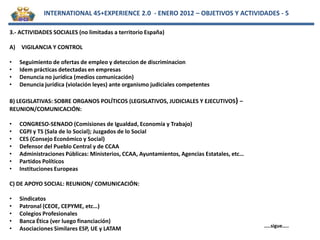INTERNATIONAL 45+EXPERIENCE 2.0 - ENERO 2012 – OBJETIVOS Y ACTIVIDADES - 5

3.- ACTIVIDADES SOCIALES (no limitadas a territorio España)

A)   VIGILANCIA Y CONTROL

•    Seguimiento de ofertas de empleo y deteccion de discriminacion
•    Idem prácticas detectadas en empresas
•    Denuncia no jurídica (medios comunicación)
•    Denuncia jurídica (violación leyes) ante organismo judiciales competentes

B) LEGISLATIVAS: SOBRE ORGANOS POLÍTICOS (LEGISLATIVOS, JUDICIALES Y EJECUTIVOS) –
REUNION/COMUNICACIÓN:

•    CONGRESO-SENADO (Comisiones de Igualdad, Economía y Trabajo)
•    CGPJ y TS (Sala de lo Social); Juzgados de lo Social
•    CES (Consejo Económico y Social)
•    Defensor del Pueblo Central y de CCAA
•    Administraciones Públicas: Ministerios, CCAA, Ayuntamientos, Agencias Estatales, etc…
•    Partidos Políticos
•    Instituciones Europeas

C) DE APOYO SOCIAL: REUNION/ COMUNICACIÓN:

•    Sindicatos
•    Patronal (CEOE, CEPYME, etc…)
•    Colegios Profesionales
•    Banca Ética (ver luego financiación)
                                                                                             …..sigue…..
•    Asociaciones Similares ESP, UE y LATAM
 
