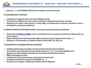 INTERNATIONAL 45+EXPERIENCE 2.0 - ENERO 2012 – OBJETIVOS Y ACTIVIDADES - 6


….. Continúa……3.- ACTIVIDADES SOCIALES (no limitadas a territorio España)

D) COMUNICACION Y DIFUSION

•   Campaña de recogida de firmas vía Internet/Redes Sociales
•   Presentaciones Públicas de la Asociación en Entidades y Organizaciones Cívicas y Sociales
•   Apariciones en medios: radio, prensa, TV, webs, blogs, con publicación de artículos, entrevistas a socios y
    participación en coloquios-programas.

E) MEDIOS PROPIOS DE DIFUSION (también como fuentes de financiación por publicidad)

•   Web propia de altísima calidad, tanto en contenidos como en aquitectura (sustituye el blog actual), con
    versión inglesa.
•   Blog Avanzado (en formato de periódico digital, primero mensual, luego semanal, diario…..)
•   Desayunos + 45 mensuales en ciudades rotatorias: MAD, BCN, VLC, SVQ, etc…

F) CONVENIOS DE COLABORACION CON ENTIDADES:

•   Entidades Colaboradoras (también por financiación): Grandes Empresas/Banca
•   Bancos Éticos para programas de desarrollo de empleo en I + D + I con responsabilidad social
•   Agrupaciones Empresariales Sectoriales y/o Funcionales (también financiación)
•   INEM y Homólogos en CCAA
•   Entidades de Creación de Empresas y de Promoción Empresarial
•   Sociedades de Desarrollo Empresarial (SODENA, etc….)
•   En general con cualquier entidad adecuada (Escuelas de Negocios)
                                                                                                   …..sigue…..
 