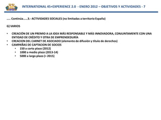 INTERNATIONAL 45+EXPERIENCE 2.0 - ENERO 2012 – OBJETIVOS Y ACTIVIDADES - 7


….. Continúa……3.- ACTIVIDADES SOCIALES (no limitadas a territorio España)

G) VARIOS

•   CREACIÓN DE UN PREMIO A LA IDEA MÁS RESPONSABLE Y MÁS INNOVADORA, CONJUNTAMENTE CON UNA
    ENTIDAD DE CRÉDITO Y OTRA DE EMPRENDEDURÍA
•   CREACION DEL CARNET DE ASOCIADO (elemento de difusión y título de derechos)
•   CAMPAÑAS DE CAPTACION DE SOCIOS
      • 150 a corto plazo (2012)
      • 1000 a medio plazo (2013-14)
      • 5000 a largo plazo (> 2015)
 