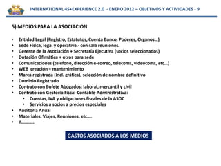 INTERNATIONAL 45+EXPERIENCE 2.0 - ENERO 2012 – OBJETIVOS Y ACTIVIDADES - 9


5) MEDIOS PARA LA ASOCIACION

•   Entidad Legal (Registro, Estatutos, Cuenta Banco, Poderes, Organos…)
•   Sede Física, legal y operativa.- con sala reuniones.
•   Gerente de la Asociación + Secretaría Ejecutiva (socios seleccionados)
•   Dotación Ofimática + otros para sede
•   Comunicaciones (telefono, dirección e-correo, telecoms, videocoms, etc…)
•   WEB creación + mantenimiento
•   Marca registrada (incl. gráfica), selección de nombre definitivo
•   Dominio Registrado
•   Contrato con Bufete Abogados: laboral, mercantil y civil
•   Contrato con Gestoría Fiscal-Contable-Administrativa:
      • Cuentas, IVA y obligaciones fiscales de la ASOC
      • Servicios a socios a precios especiales
•   Auditoría Anual
•   Materiales, Viajes, Reuniones, etc….
•   Y………..

                           GASTOS ASOCIADOS A LOS MEDIOS
 