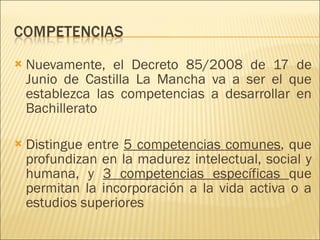 Nuevamente, el Decreto 85/2008 de 17 de Junio de Castilla La Mancha va a ser el que establezca las competencias a desarrollar en Bachillerato Distingue entre  5 competencias comunes , que profundizan en la madurez intelectual, social y humana, y  3 competencias específicas  que permitan la incorporación a la vida activa o a estudios superiores 