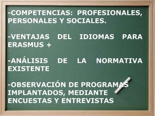 -COMPETENCIAS: PROFESIONALES,
PERSONALES Y SOCIALES.
-VENTAJAS DEL IDIOMAS PARA
ERASMUS +
-ANÁLISIS DE LA NORMATIVA
EXISTENTE
-OBSERVACIÓN DE PROGRAMAS
IMPLANTADOS, MEDIANTE
ENCUESTAS Y ENTREVISTAS