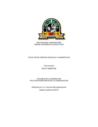 RED NACIONAL UNIVERSITARIA
UNIDAD ACADEMICA DE SANTA CRUZ
FACULTAD DE CIENCIAS SOCIALES Y HUMANÍSTICAS
Comunicación
SEXTO SEMESTRE
SYLLABUS DE LA ASIGNATURA
POLITICAS PERSUASIVAS DE LA COMUNICACION
Elaborado por: Lic. Francisco MunizagaVerazain
Gestión Académica II/2013
 