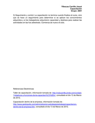 Yllescas Carrillo Josué
                                                                     Capacitación
                                                                      Grupo: 2601

5) Seguimiento y control. La capacitación no termina cuando finaliza el curso, sino
que se hace un seguimiento para determinar si se aplican los conocimientos
adquiridos y si los trabajadores adquirieron capacidad y destreza para realizar las
actividades en las fue adiestrado. Comienza de nuevo el ciclo.




Referencias Electrónicas

Taller de capacitación, información tomada de: http://nolycarrillo.jimdo.com/unidad-
1/objetivos-y-funciones-de-la-capacitaci%C3%B3n/, consultado el día 13 de Marzo
de 2012.

Capacitación dentro de la empresa, información tomada de :
http://www.gestiopolis.com/administracion-estrategia/estrategia/capacitacion-
dentro-de-la-empresa.htm, consultado el día 13 de Marzo de 2012.
 