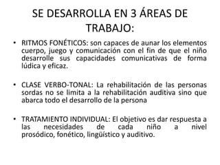 SE DESARROLLA EN 3 ÁREAS DE TRABAJO:RITMOS FONÉTICOS: son capaces de aunar los elementos cuerpo, juego y comunicación con el fin de que el niño desarrolle sus capacidades comunicativas de forma lúdica y eficaz. CLASE VERBO-TONAL: La rehabilitación de las personas sordas no se limita a la rehabilitación auditiva sino que abarca todo el desarrollo de la personaTRATAMIENTO INDIVIDUAL: El objetivo es dar respuesta a las necesidades de cada niño a nivel prosódico, fonético, lingüístico y auditivo.