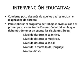 INTERVENCIÓN EDUCATIVA:Comienza poco después de que los padres reciban el diagnóstico de sordera. Para elaborar el programa de trabajo individualizado el primer paso es realizar la Evaluación Inicial, en la que debemos de tener en cuenta las siguientes áreas:			- Nivel de desarrollo cognitivo.			- Nivel de desarrollo motórico.		- Nivel de desarrollo social.			- Nivel del desarrollo del lenguaje.			- Nivel auditivo.