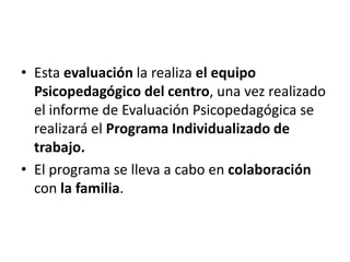 Esta evaluación la realiza el equipo Psicopedagógico del centro, una vez realizado el informe de Evaluación Psicopedagógica se realizará el Programa Individualizado de trabajo. El programa se lleva a cabo en colaboración con la familia.