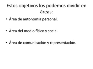 Estos objetivos los podemos dividir en áreas:Área de autonomía personal.Área del medio físico y social.Área de comunicación y representación.