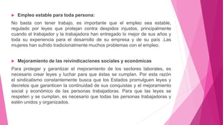  Empleo estable para toda persona:
No basta con tener trabajo, es importante que el empleo sea estable,
regulado por leyes que protejan contra despidos injustos, principalmente
cuando el trabajador y la trabajadora han entregado lo mejor de sus años y
toda su experiencia para el desarrollo de su empresa y de su país .Las
mujeres han sufrido tradicionalmente muchos problemas con el empleo.
 Mejoramiento de las reivindicaciones sociales y económicas
Para proteger y garantizar el mejoramiento de los sectores laborales, es
necesario crear leyes y luchar para que éstas se cumplan. Por esta razón
el sindicalismo constantemente busca que los Estados promulguen leyes y
decretos que garanticen la continuidad de sus conquistas y el mejoramiento
social y económico de las personas trabajadoras. Para que las leyes se
respeten y se cumplan, es necesario que todas las personas trabajadoras y
estén unidos y organizados.
 