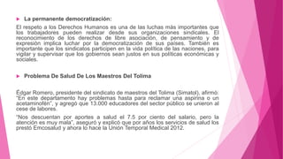  La permanente democratización:
El respeto a los Derechos Humanos es una de las luchas más importantes que
los trabajadores pueden realizar desde sus organizaciones sindicales. El
reconocimiento de los derechos de libre asociación, de pensamiento y de
expresión implica luchar por la democratización de sus países. También es
importante que los sindicatos participen en la vida política de las naciones, para
vigilar y supervisar que los gobiernos sean justos en sus políticas económicas y
sociales.
 Problema De Salud De Los Maestros Del Tolima
Édgar Romero, presidente del sindicato de maestros del Tolima (Simatol), afirmó:
“En este departamento hay problemas hasta para reclamar una aspirina o un
acetaminofén”, y agregó que 13.000 educadores del sector público se unieron al
cese de labores.
“Nos descuentan por aportes a salud el 7.5 por ciento del salario, pero la
atención es muy mala”, aseguró y explicó que por años los servicios de salud los
prestó Emcosalud y ahora lo hace la Unión Temporal Medical 2012.
 