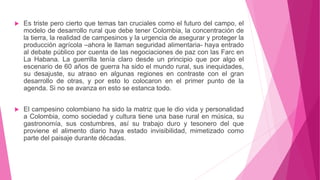  Es triste pero cierto que temas tan cruciales como el futuro del campo, el
modelo de desarrollo rural que debe tener Colombia, la concentración de
la tierra, la realidad de campesinos y la urgencia de asegurar y proteger la
producción agrícola –ahora le llaman seguridad alimentaria- haya entrado
al debate público por cuenta de las negociaciones de paz con las Farc en
La Habana. La guerrilla tenía claro desde un principio que por algo el
escenario de 60 años de guerra ha sido el mundo rural, sus inequidades,
su desajuste, su atraso en algunas regiones en contraste con el gran
desarrollo de otras, y por esto lo colocaron en el primer punto de la
agenda. Si no se avanza en esto se estanca todo.
 El campesino colombiano ha sido la matriz que le dio vida y personalidad
a Colombia, como sociedad y cultura tiene una base rural en música, su
gastronomía, sus costumbres, así su trabajo duro y tesonero del que
proviene el alimento diario haya estado invisibilidad, mimetizado como
parte del paisaje durante décadas.
 