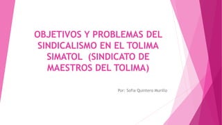 OBJETIVOS Y PROBLEMAS DEL
SINDICALISMO EN EL TOLIMA
SIMATOL (SINDICATO DE
MAESTROS DEL TOLIMA)
Por: Sofia Quintero Murillo
 