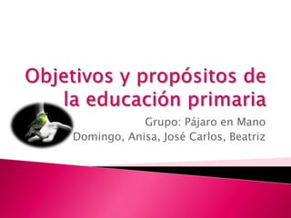 Objetivos y propósitos de la educación primaria Grupo: Pájaro en Mano Domingo, Anisa, José Carlos, Beatriz 