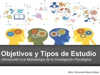 Objetivos y Tipos de Estudio
Introducción a la Metodología de la Investigación Psicológica
Mtro. Fernando Reyes Baños
 