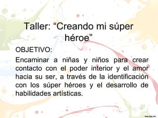 Taller: “Creando mi súper
            héroe”
OBJETIVO:
Encaminar a niñas y niños para crear
contacto con el poder interior y el amor
hacia su ser, a través de la identificación
con los súper héroes y el desarrollo de
habilidades artísticas.
 