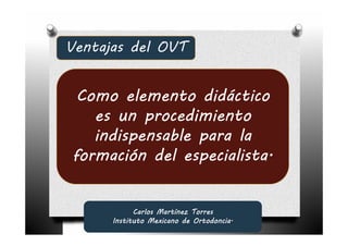 Ventajas del OVT


 Como elemento didáctico
   es un procedimiento
   indispensable para la
formación del especialista.


            Carlos Martínez Torres
      Instituto Mexicano de Ortodoncia.
 