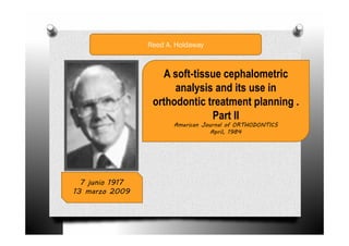 Reed A. Holdaway



                    A soft-tissue cephalometric
                       analysis and its use in
                  orthodontic treatment planning .
                               Part II
                        American Journal of ORTHODONTICS
                                    April, 1984




  7 junio 1917
13 marzo 2009
 