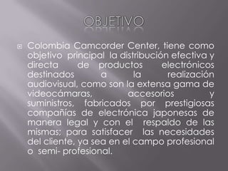 OBJETIVOColombia Camcorder Center, tiene como objetivo principal la distribución efectiva y directa de productos electrónicos destinados a la realización audiovisual, como son la extensa gama de videocámaras, accesorios y suministros, fabricados por prestigiosas compañías de electrónica japonesas de manera legal y con el respaldo de las mismas; para satisfacer las necesidades del cliente, ya sea en el campo profesional o semi- profesional.