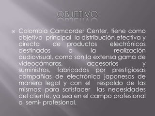 OBJETIVO Colombia Camcorder Center, tiene como objetivo  principal  la distribución efectiva y directa  de productos  electrónicos  destinados a la realización audiovisual, como son la extensa gama de videocámaras, accesorios y suministros, fabricados por prestigiosas compañías de electrónica japonesas de manera legal y con el  respaldo de las mismas; para satisfacer  las necesidades  del cliente, ya sea en el campo profesional  o  semi- profesional. 