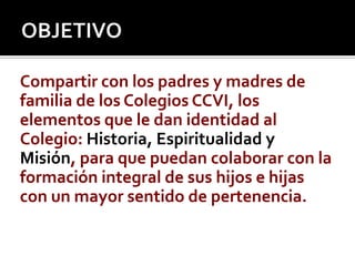 OBJETIVOCompartir con los padres y madres de familia de los Colegios CCVI, los elementos que le dan identidad al Colegio: Historia, Espiritualidad y Misión, para que puedan colaborar con la formación integral de sus hijos e hijas con un mayor sentido de pertenencia.