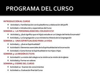 PROGRAMA DEL CURSOINTRODUCCIÓN AL CURSO Actividad 1: Familiarización con la plataforma y elaboración del perfilActividad 2: Introducción y expectativas del CursoSEMANA 1:  LA PERSONALIDAD DEL COLEGIO CCVI Actividad 3: ¿Qué significa que mi hijo/a estudie en un Colegio del Verbo Encarnado?Actividad 4: La Congregación y sus ministerios Historia de la CongregaciónSEMANA 2:  UNA ESPIRITUALIDAD PARA LA VIDAActividad 5 : ¿Qué es Espiritualidad?Actividad 6: Elementos esenciales de la Espiritualidad de la EncarnaciónActividad 7: Como formar la Espiritualidad en tus hijos e hijasSEMANA 3: LA MISIÓN ES TUYAActividad 8: La misión del colegio es la misión es la misión de la IglesiaActividad 9: Formar en valoresSEMANA 4: CIERRE DEL CURSOActividad 10:  Examen de conocimientosActividad 11: Evaluación final del Curso