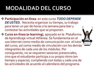 MODALIDAD DEL CURSOParticipación en línea: en este curso TODO DEPENDE DE USTED.  Necesita organizar su tiempo, su trabajo para tener un par de horas a la semana para leer y contestar las actividades que se proponen.Curso en-línea (e-learning), apoyado en la  Plataforma de Aprendizaje virtual Athenea. Se fundamenta en el uso Internet como medio de comunicación con  el tutor del curso, así como medio de vinculación con los demás integrantes de cada uno de los módulos. Por consiguiente, no se requieren sesiones presenciales, sino que el estudiante participa a su propio ritmo (en tiempo y espacio), cumpliendo con todas y cada una de las actividades de acuerdo al calendario del programa.
