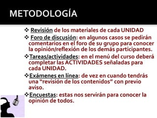 METODOLOGÍARevisión de los materiales de cada UNIDADForo de discusión: en algunos casos se pedirán comentarios en el foro de su grupo para conocer la opinión/reflexión de los demás participantes.Tareas/actividades: en el menú del curso deberá completar las ACTIVIDADES señaladas para cada UNIDAD.Exámenes en línea: de vez en cuando tendrás una “revisión de los contenidos” con previo aviso.Encuestas: estas nos servirán para conocer la opinión de todos.