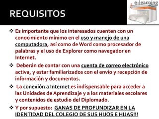 REQUISITOSEs importante que los interesados cuenten con un conocimiento mínimo en el uso y manejo de una computadora, así como de Word como procesador de palabras y el uso de Explorer como navegador en Internet.   Deberán de contar con una cuenta de correo electrónicoactiva, y estar familiarizados con el envío y recepción de información y documentos.  La conexión a Internet es indispensable para acceder a las Unidades de Aprendizaje y a los materiales escolares  y contenidos de estudio del Diplomado.Y por supuesto:  GANAS DE PROFUNDIZAR EN LA IDENTIDAD DEL COLEGIO DE SUS HIJOS E HIJAS!!!