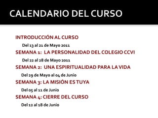 CALENDARIO DEL CURSO INTRODUCCIÓN AL CURSO Del 13 al 21 de Mayo 2011SEMANA 1:  LA PERSONALIDAD DEL COLEGIO CCVI Del 22 al 28 de Mayo 2011SEMANA 2:  UNA ESPIRITUALIDAD PARA LA VIDADel 29 de Mayo al 04 de JunioSEMANA 3: LA MISIÓN ES TUYADel 05 al 11 de JunioSEMANA 4: CIERRE DEL CURSODel 12 al 18 de Junio