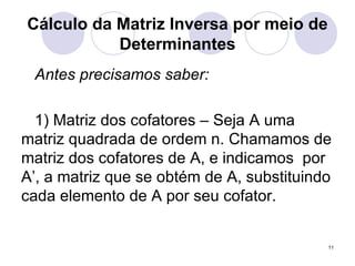 Cálculo da Matriz Inversa por meio de Determinantes Antes precisamos saber: 1) Matriz dos cofatores – Seja A uma matriz quadrada de ordem n. Chamamos de matriz dos cofatores de A, e indicamos  por A’, a matriz que se obtém de A, substituindo cada elemento de A por seu cofator. 
