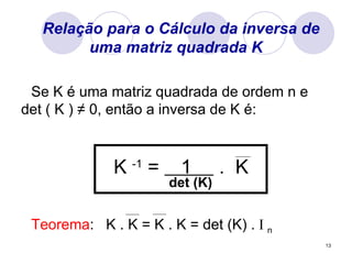 Relação para o Cálculo da inversa de uma matriz quadrada K Se K é uma matriz quadrada de ordem n e det ( K )  ≠ 0, então a inversa de K é: K  -1  =  1  .  K det (K) Teorema :  K . K = K . K = det (K) .  I  n 