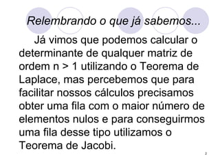 Relembrando o que já sabemos... Já vimos que podemos calcular o determinante de qualquer matriz de ordem n > 1 utilizando o Teorema de Laplace, mas percebemos que para facilitar nossos cálculos precisamos obter uma fila com o maior número de elementos nulos e para conseguirmos uma fila desse tipo utilizamos o Teorema de Jacobi. 