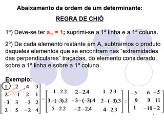 Abaixamento da ordem de um determinante: REGRA DE CHIÒ 1º) Deve-se ter  a 11  = 1 ;  suprimi-se a 1ª linha e a 1ª coluna. 2º) De cada elemento restante em A, subtraímos o produto daqueles elementos que se encontram nas “extremidades das perpendiculares” traçadas, do elemento considerado, sobre a 1ª linha e sobre a 1ª coluna. Exemplo: 