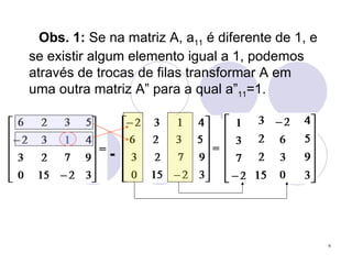 Obs. 1:  Se na matriz A, a 11  é diferente de 1, e se existir algum elemento igual a 1, podemos através de trocas de filas transformar A em uma outra matriz A” para a qual a” 11 =1. - 