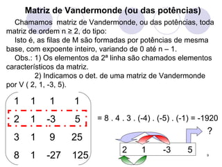 Matriz de Vandermonde (ou das potências) Chamamos  matriz de Vandermonde, ou das potências, toda matriz de ordem n  ≥ 2, do tipo: Isto é, as filas de M são formadas por potências de mesma base, com expoente inteiro, variando de 0 até n – 1. Obs.: 1) Os elementos da 2ª linha são chamados elementos característicos da matriz.   2) Indicamos o det. de uma matriz de Vandermonde por V ( 2, 1, -3, 5). = 8 . 4 . 3 . (-4) . (-5) . (-1) = -1920 2  1  -3  5 ? 1  1  1 1  -3  5 1  9  25 8  1  -27  125 