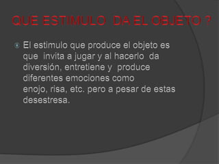 QUE ESTIMULO  DA EL OBJETO ?El estimulo que produce el objeto es que  invita a jugar y al hacerlo  da diversión, entretiene y  produce diferentes emociones como enojo, risa, etc. pero a pesar de estas  desestresa.