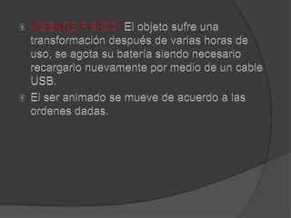 AGENTE FÍSICO: El objeto sufre una transformación después de varias horas de uso, se agota su batería siendo necesario recargarlo nuevamente por medio de un cable USB.El ser animado se mueve de acuerdo a las ordenes dadas.