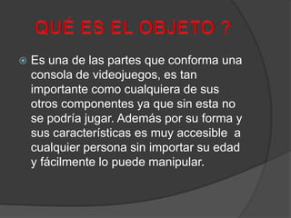 QUÉ ES EL OBJETO ?Es una de las partes que conforma una consola de videojuegos, es tan importante como cualquiera de sus otros componentes ya que sin esta no se podría jugar. Además por su forma y sus características es muy accesible  a cualquier persona sin importar su edad y fácilmente lo puede manipular.  