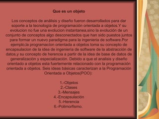 Que es un objeto Los conceptos de análisis y diseño fueron desarrollados para dar soporte a la tecnología de programación orientada a objetos.Y su evolucion no fue una evolucion instantanea,sino la evolución de un conjunto de conceptos algo desconectados que han sido puestos juntos para formar un nuevo paradigma para la ingenieria de software.Por ejemplo,la programacíon orientada a objetos toma su concepto de encapsulacion de la idea de ingeniería de software de la abstracción de datos,y su concepto de herencia a partir de la idea de base de datos de generalización y especialización. Debido a que el analisis y diseño orientado a objetos esta fuertemente relacionado con la programación orientada a objetos. Seis ideas básicas caracterizan a la Programación Orientada a Objetos(POO):  1.-Objetos 2.-Clases 3.-Mensajes 4.-Encapsulación 5.-Herencia 6.-Polimorfismo.  