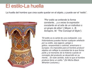 El estilo-La huella
La huella del hombre que crea suele quedar en el objeto, y puede ser el “estilo”.


                                      "Por estilo se entiende la forma
                                      constante... y a veces la expresión
                                      constante en el arte de un individuo o
                                      un grupo de ellos”.( Meyer, L. B.
                                      Schapiro, M. “The Concept of Style”).


                                   “El estilo es la señal de una civilización. Los
                                   historiadores pueden fechar cualquier artefacto
                                   por su estilo, sea egipcio, griego o
                                   gótico, renacentista o colonial, americano o
                                   europeo. Es imposible para el hombre producir
                                   objetos sin reflejar la sociedad de la que forma
                                   parte y el momento de la historia cuando el
                                   concepto del producto se desarrolló en su
                                   mente... En este sentido, todo lo que el hombre
                                   produce tiene un estilo." (Sir Micha Black
                                   Wharton Lectures.).
 