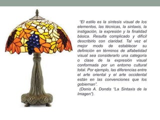 “El estilo es la síntesis visual de los
elementos, las técnicas, la sintaxis, la
instigación, la expresión y la finalidad
básica. Resulta complicado y difícil
describirlo con claridad. Tal vez el
mejor modo de establecer su
definición en términos de alfabetidad
visual sea considerarlo una categoría
o clase de la expresión visual
conformada por un entorno cultural
total. Por ejemplo, las diferencias entre
el arte oriental y el arte occidental
están en las convenciones que los
gobiernan”.
  (Donis A. Dondis “La Sintaxis de la
Imagen”).
 
