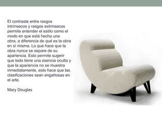 El contraste entre rasgos
intrínsecos y rasgos extrínsecos
permite entender el estilo como el
modo en que está hecha una
obra, a diferencia de qué es la obra
en sí misma. Lo que hace que la
obra nunca se separe de su
apariencia. Esto permite sugerir
que todo tiene una esencia oculta y
que la apariencia no se muestra
inmediatamente, esto hace que las
clasificaciones sean engañosas en
el arte.

Mary Douglas
 