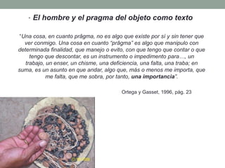 • El hombre y el pragma del objeto como texto

 “Una cosa, en cuanto prâgma, no es algo que existe por sí y sin tener que
   ver conmigo. Una cosa en cuanto “prâgma” es algo que manipulo con
determinada finalidad, que manejo o evito, con que tengo que contar o que
     tengo que descontar, es un instrumento o impedimento para…, un
   trabajo, un enser, un chisme, una deficiencia, una falta, una traba; en
suma, es un asunto en que andar, algo que, más o menos me importa, que
            me falta, que me sobra, por tanto, una importancia”.

                                        Ortega y Gasset, 1996, pág. 23
 
