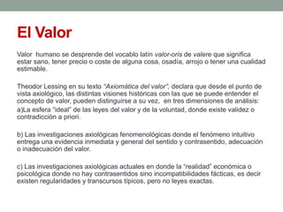 El Valor
Valor humano se desprende del vocablo latín valor-oris de valere que significa
estar sano, tener precio o coste de alguna cosa, osadía, arrojo o tener una cualidad
estimable.

Theodor Lessing en su texto “Axiomática del valor”, declara que desde el punto de
vista axiológico, las distintas visiones históricas con las que se puede entender el
concepto de valor, pueden distinguirse a su vez, en tres dimensiones de análisis:
a)La esfera “ideal” de las leyes del valor y de la voluntad, donde existe validez o
contradicción a priori.

b) Las investigaciones axiológicas fenomenológicas donde el fenómeno intuitivo
entrega una evidencia inmediata y general del sentido y contrasentido, adecuación
o inadecuación del valor.

c) Las investigaciones axiológicas actuales en donde la “realidad” económica o
psicológica donde no hay contrasentidos sino incompatibilidades fácticas, es decir
existen regularidades y transcursos típicos, pero no leyes exactas.
 