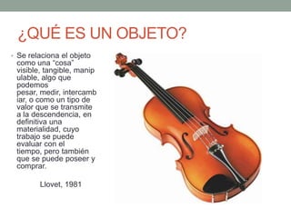 ¿QUÉ ES UN OBJETO?
• Se relaciona el objeto
 como una “cosa”
 visible, tangible, manip
 ulable, algo que
 podemos
 pesar, medir, intercamb
 iar, o como un tipo de
 valor que se transmite
 a la descendencia, en
 definitiva una
 materialidad, cuyo
 trabajo se puede
 evaluar con el
 tiempo, pero también
 que se puede poseer y
 comprar.

        Llovet, 1981
 