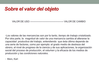 Sobre el valor del objeto

      VALOR DE USO ------------------------------------------- VALOR DE CAMBIO




•Los valores de las mercancías son por lo tanto, tiempo de trabajo cristalizado.
Por otra parte, la magnitud de valor de una mercancía cambia al alterarse la
capacidad productiva del trabajo, entendiendo que ésta última depende de
una serie de factores, como por ejemplo: el grado medio de destreza del
obrero, el nivel de progreso de la ciencia y de sus aplicaciones, la organización
social del proceso de producción, el volumen y la eficacia de los medios de
producción y las condiciones naturales.

• Marx, Karl
 