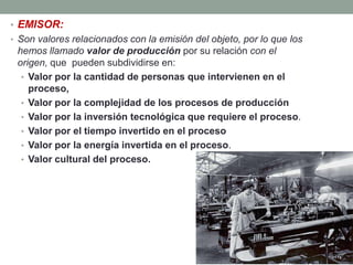 • EMISOR:
• Son valores relacionados con la emisión del objeto, por lo que los
 hemos llamado valor de producción por su relación con el
 origen, que pueden subdividirse en:
  • Valor por la cantidad de personas que intervienen en el
    proceso,
  • Valor por la complejidad de los procesos de producción
  • Valor por la inversión tecnológica que requiere el proceso.
  • Valor por el tiempo invertido en el proceso
  • Valor por la energía invertida en el proceso.
  • Valor cultural del proceso.
 