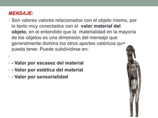 MENSAJE:
• Son valores valores relacionados con el objeto mismo, por
  lo tanto muy conectados con el valor material del
  objeto, en el entendido que la materialidad en la mayoría
  de los objetos es una dimensión del mensaje que
  generalmente domina los otros aportes valóricos que
  pueda tener. Puede subdividirse en:
•
• - Valor por escasez del material
• - Valor por estética del material
• - Valor por sensorialidad
 